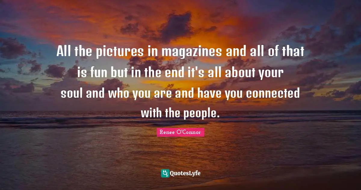 All the pictures in magazines and all of that is fun but in the end it's all about your soul and who you are and have you connected with the people.