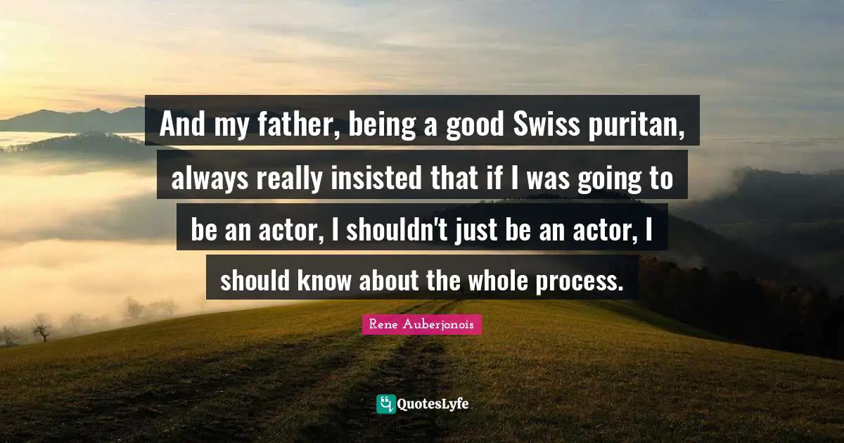 And my father, being a good Swiss puritan, always really insisted that if I was going to be an actor, I shouldn't just be an actor, I should know about the whole process.