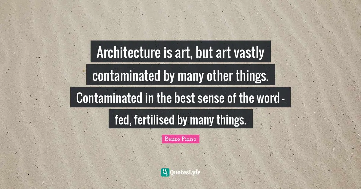 Architecture is art, but art vastly contaminated by many other things. Contaminated in the best sense of the word – fed, fertilised by many things.