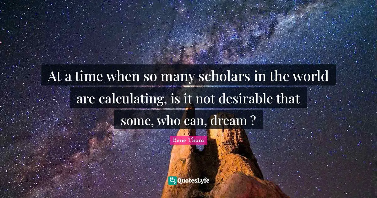 At a time when so many scholars in the world are calculating, is it not desirable that some, who can, dream ?