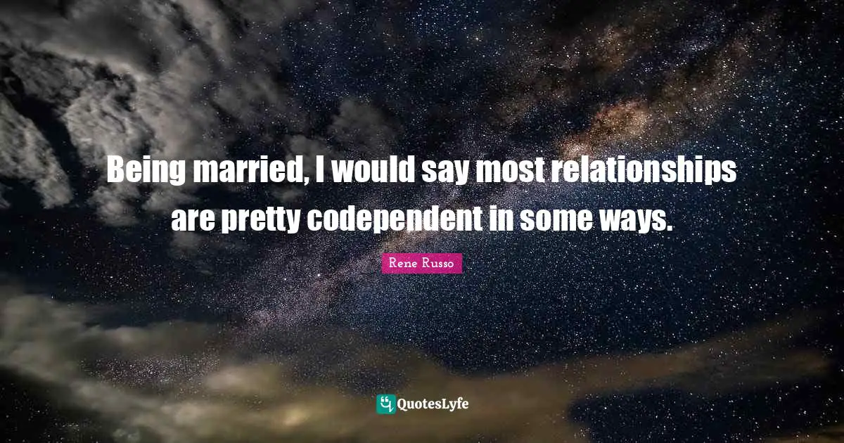 Being married, I would say most relationships are pretty codependent in some ways.