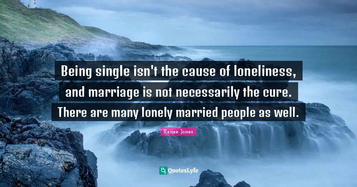 Being single isn't the cause of loneliness, and marriage is not necessarily the cure. There are many lonely married people as well.