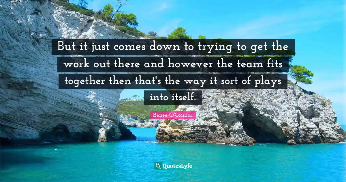 But it just comes down to trying to get the work out there and however the team fits together then that's the way it sort of plays into itself.