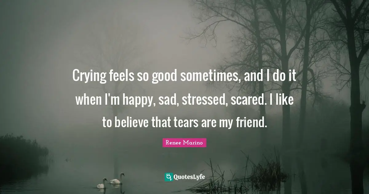 Crying feels so good sometimes, and I do it when I'm happy, sad, stressed, scared. I like to believe that tears are my friend.