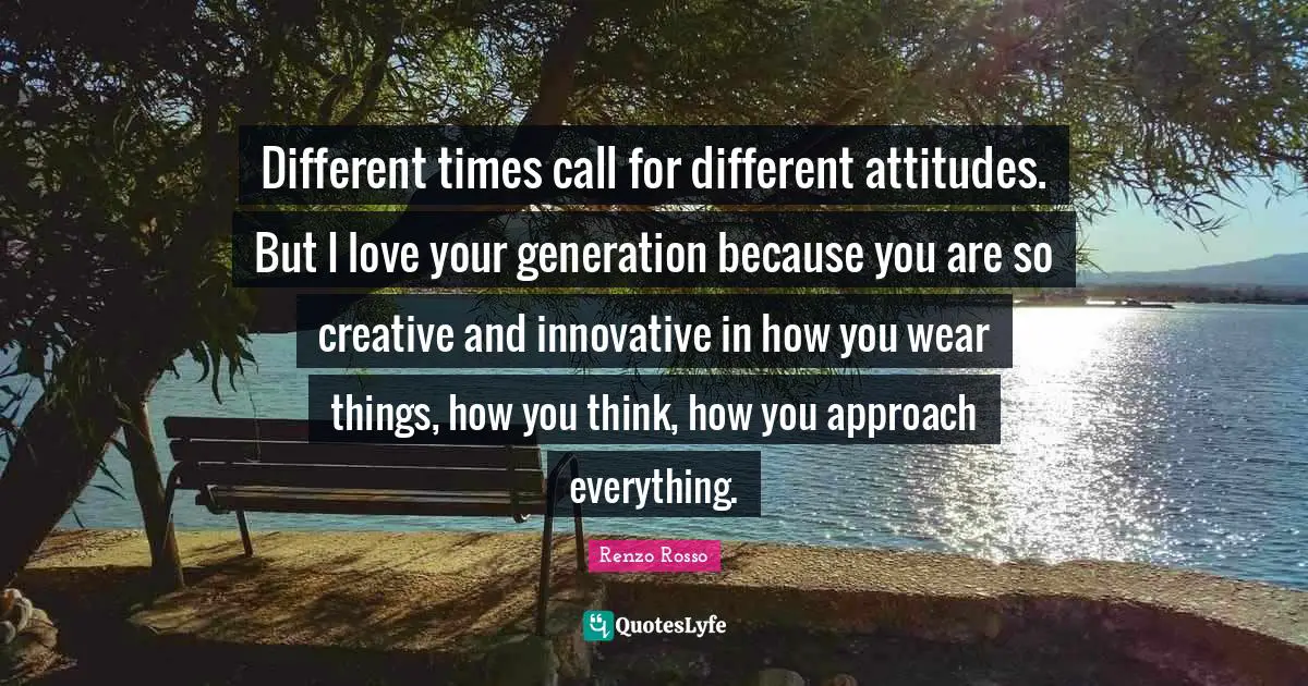 Different times call for different attitudes. But I love your generation because you are so creative and innovative in how you wear things, how you think, how you approach everything.