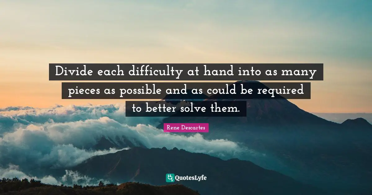 Divide each difficulty at hand into as many pieces as possible and as could be required to better solve them.