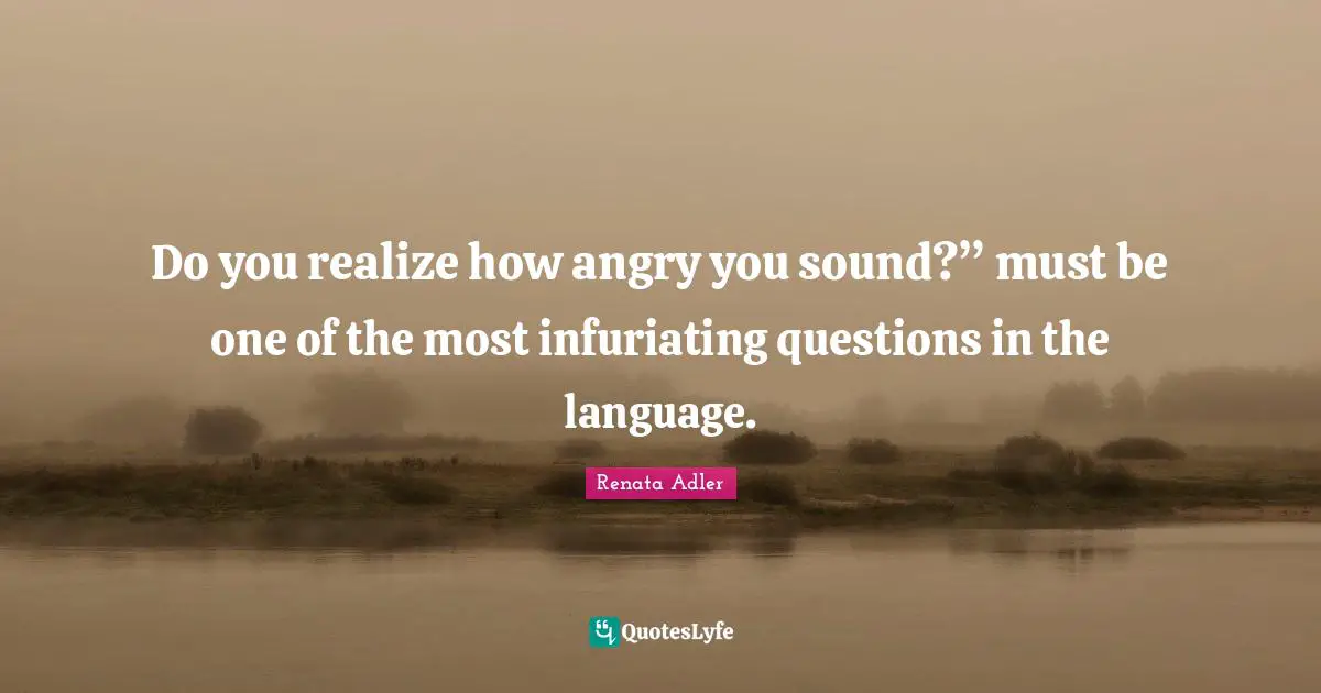 Do you realize how angry you sound?” must be one of the most infuriating questions in the language.