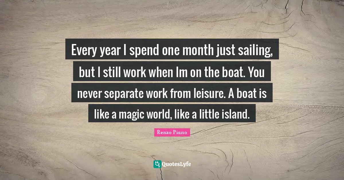Every year I spend one month just sailing, but I still work when Im on the boat. You never separate work from leisure. A boat is like a magic world, like a little island.