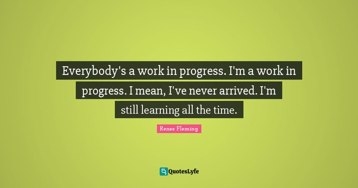 Everybody's a work in progress. I'm a work in progress. I mean, I've never arrived. I'm still learning all the time.