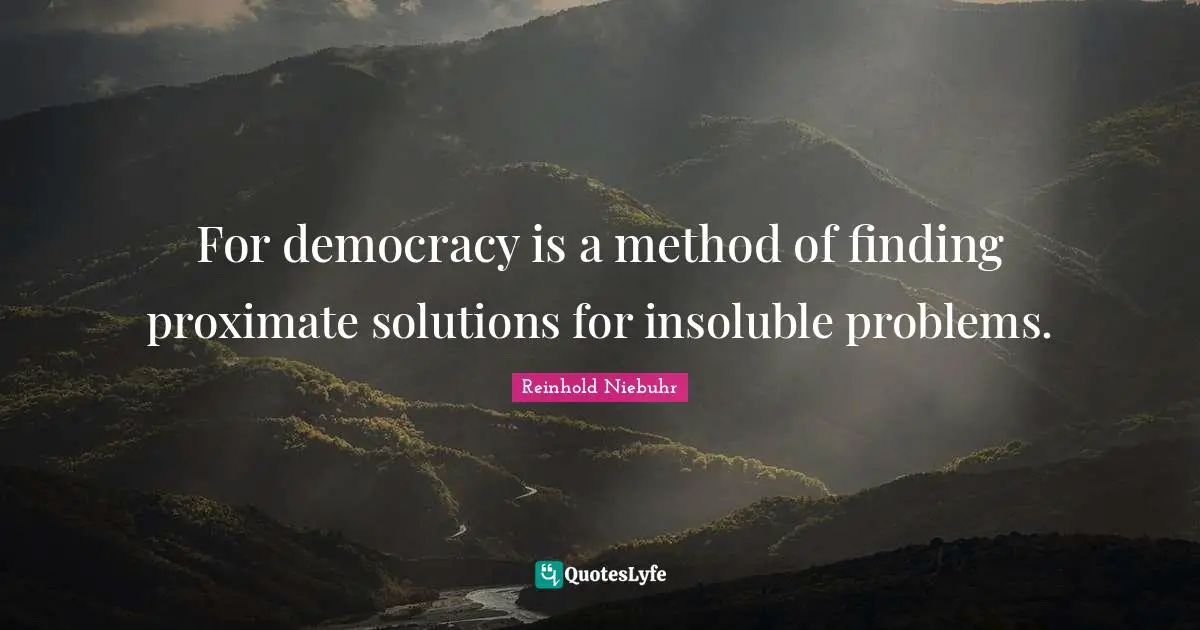 For democracy is a method of finding proximate solutions for insoluble problems.
