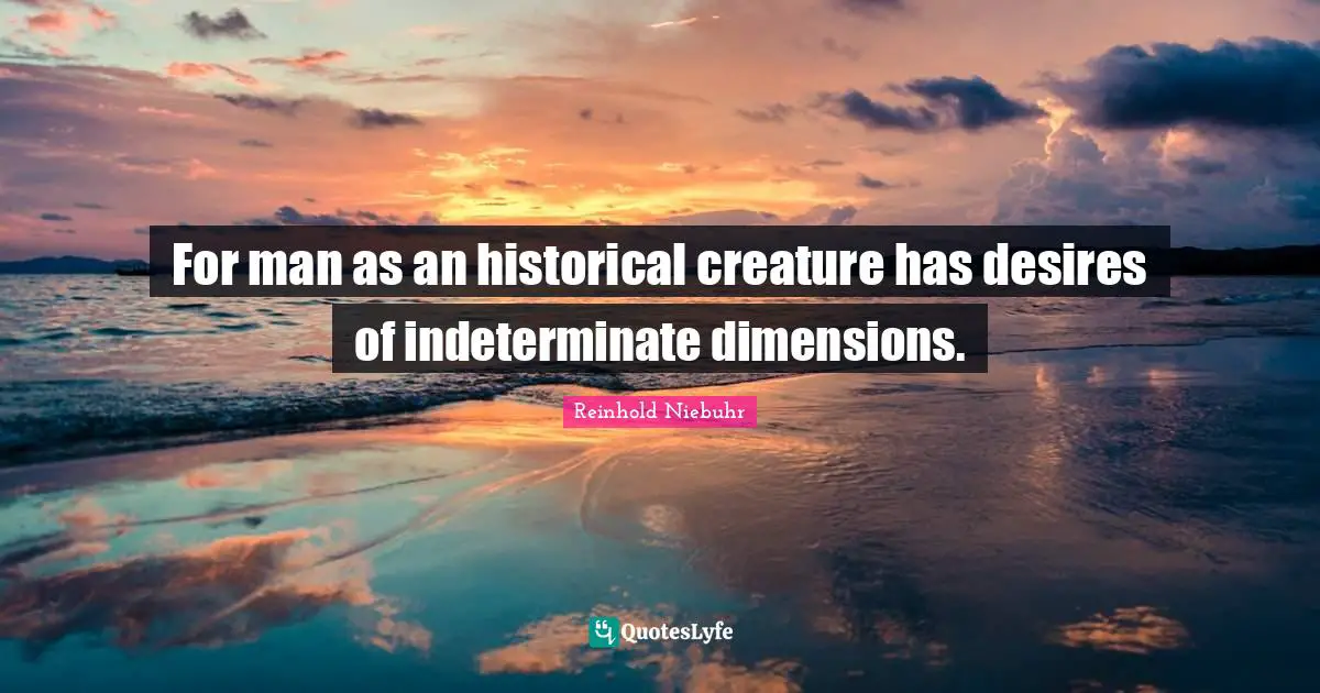 For man as an historical creature has desires of indeterminate dimensions.