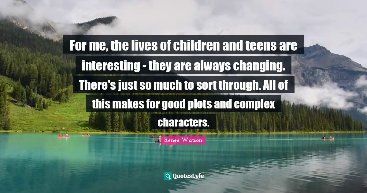 For me, the lives of children and teens are interesting - they are always changing. There's just so much to sort through. All of this makes for good plots and complex characters.