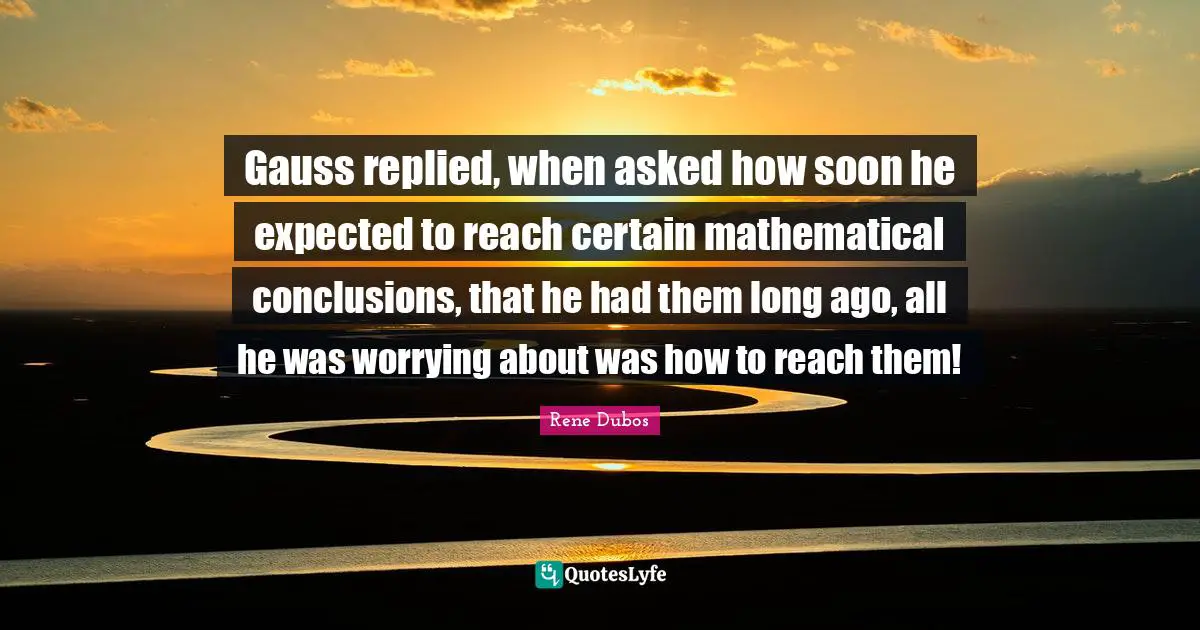 Gauss replied, when asked how soon he expected to reach certain mathematical conclusions, that he had them long ago, all he was worrying about was how to reach them!