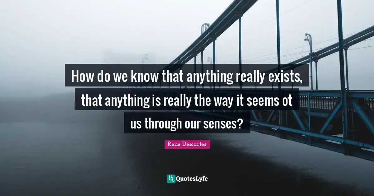 How do we know that anything really exists, that anything is really the way it seems ot us through our senses?