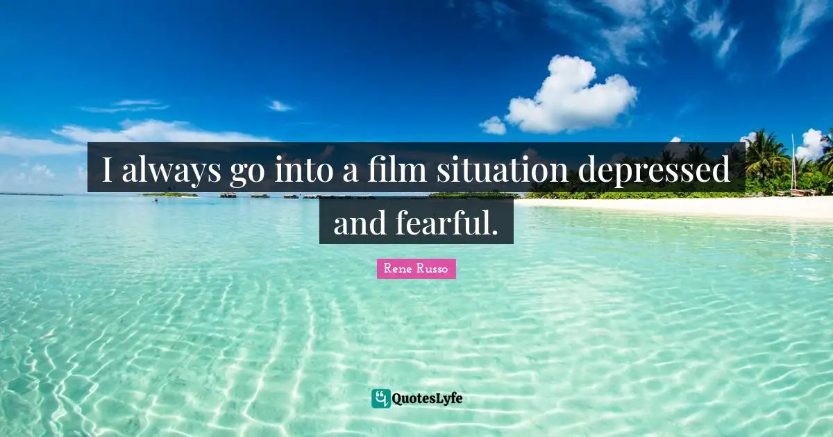 I always go into a film situation depressed and fearful.