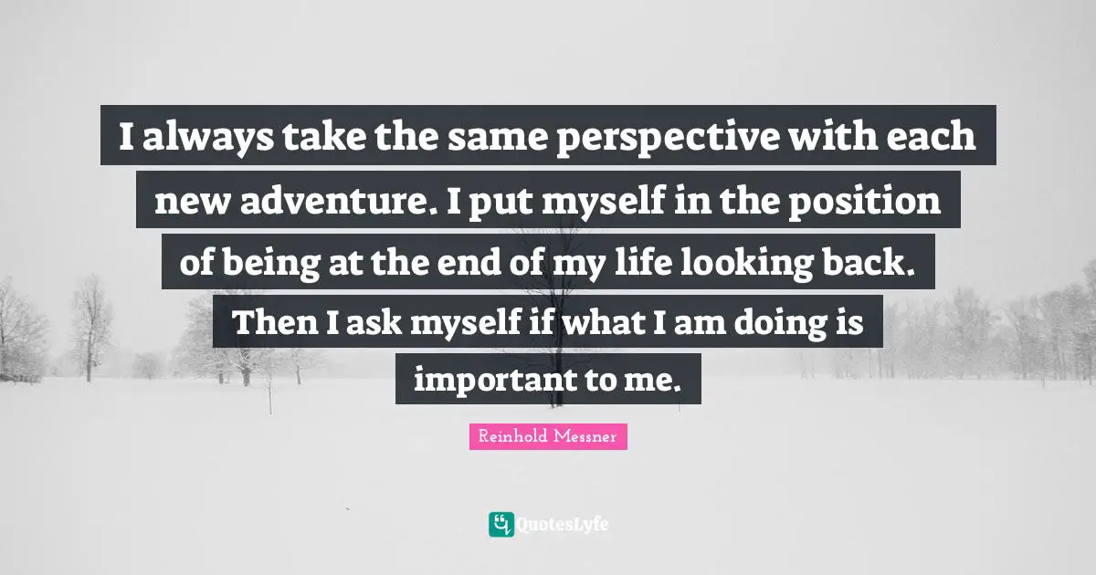 I always take the same perspective with each new adventure. I put myself in the position of being at the end of my life looking back. Then I ask myself if what I am doing is important to me.