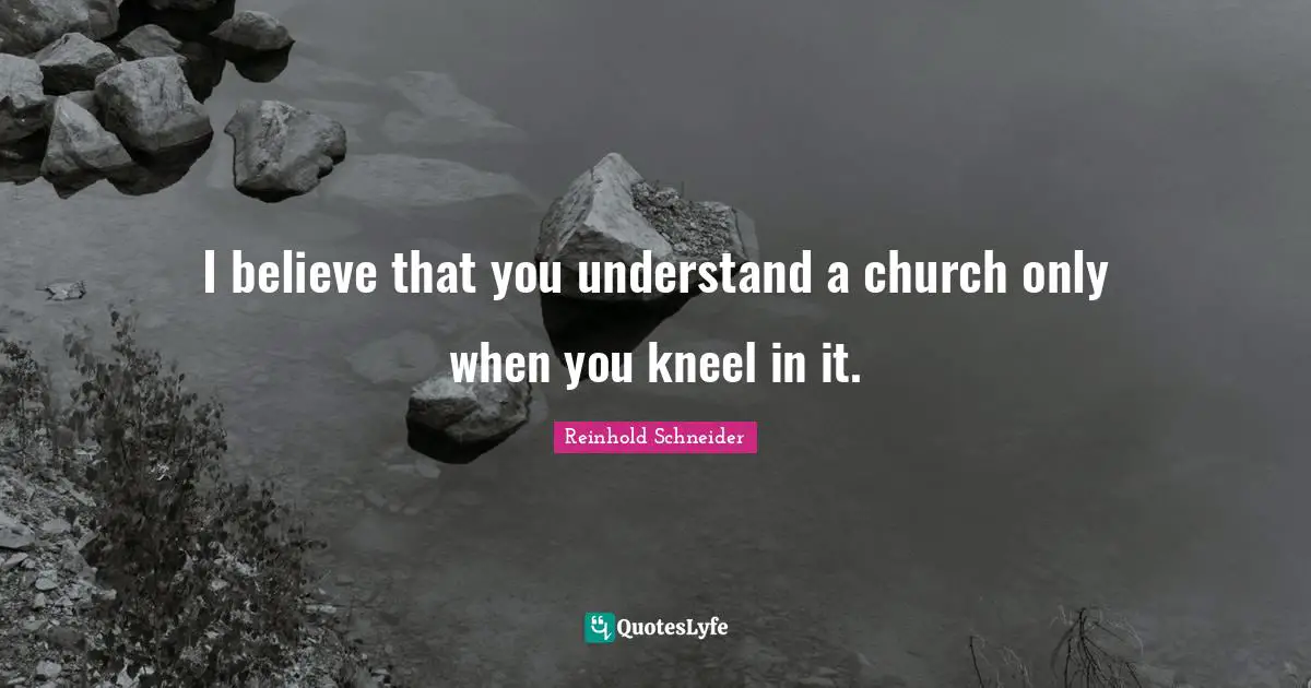 I believe that you understand a church only when you kneel in it.