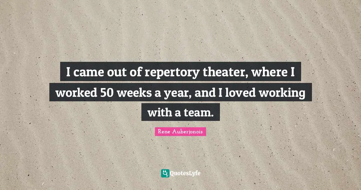 I came out of repertory theater, where I worked 50 weeks a year, and I loved working with a team.