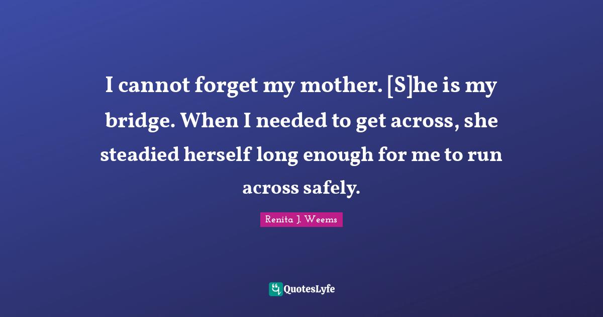 I cannot forget my mother. [S]he is my bridge. When I needed to get across, she steadied herself long enough for me to run across safely.