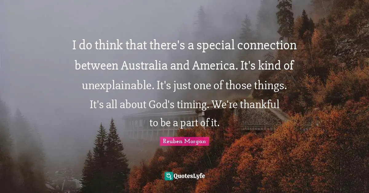 I do think that there's a special connection between Australia and America. It's kind of unexplainable. It's just one of those things. It's all about God's timing. We're thankful to be a part of it.