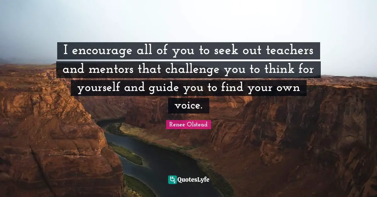 I encourage all of you to seek out teachers and mentors that challenge you to think for yourself and guide you to find your own voice.