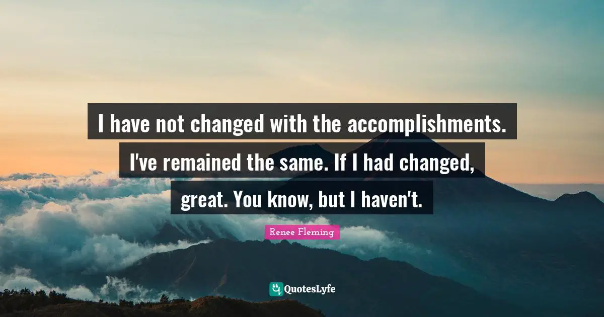 I have not changed with the accomplishments. I've remained the same. If I had changed, great. You know, but I haven't.