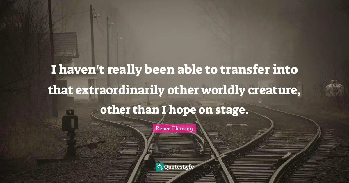 I haven't really been able to transfer into that extraordinarily other worldly creature, other than I hope on stage.
