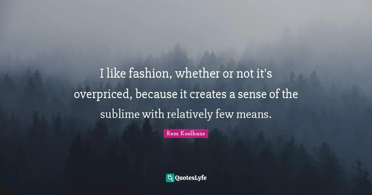 I like fashion, whether or not it's overpriced, because it creates a sense of the sublime with relatively few means.
