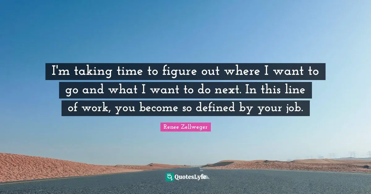 I'm taking time to figure out where I want to go and what I want to do next. In this line of work, you become so defined by your job.