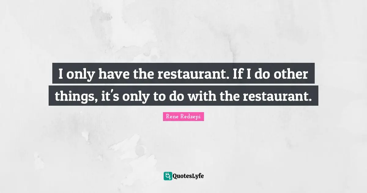 I only have the restaurant. If I do other things, it's only to do with the restaurant.