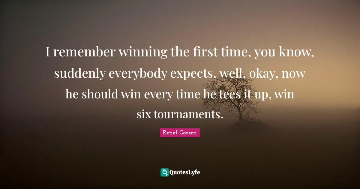 I remember winning the first time, you know, suddenly everybody expects, well, okay, now he should win every time he tees it up, win six tournaments.