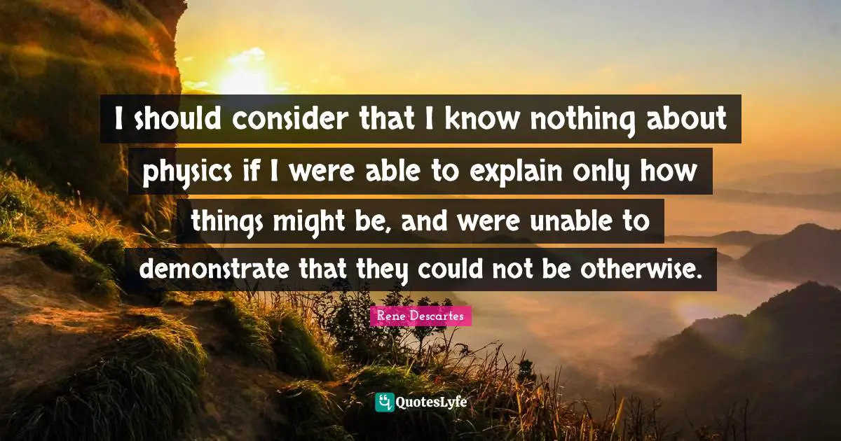 I should consider that I know nothing about physics if I were able to explain only how things might be, and were unable to demonstrate that they could not be otherwise.