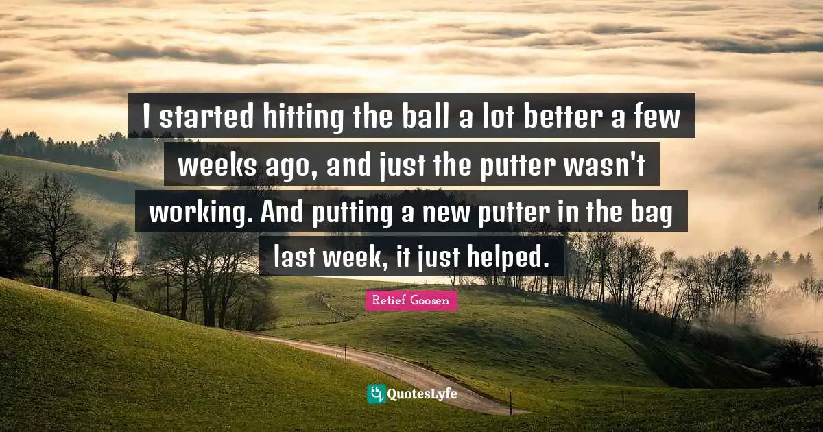 I started hitting the ball a lot better a few weeks ago, and just the putter wasn't working. And putting a new putter in the bag last week, it just helped.