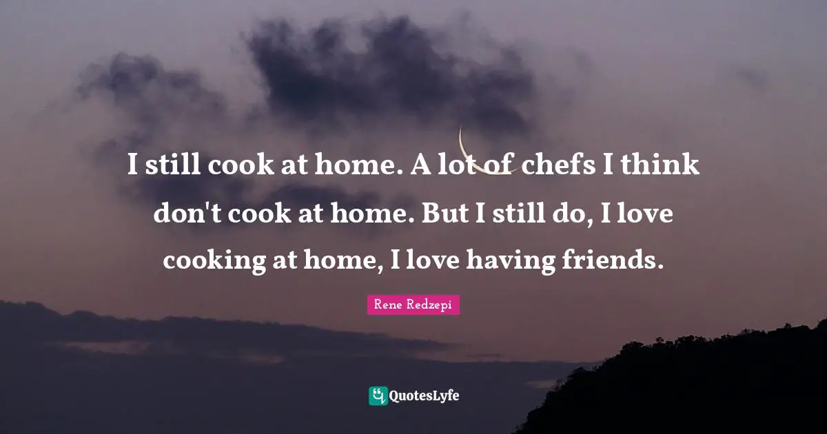 I still cook at home. A lot of chefs I think don't cook at home. But I still do, I love cooking at home, I love having friends.