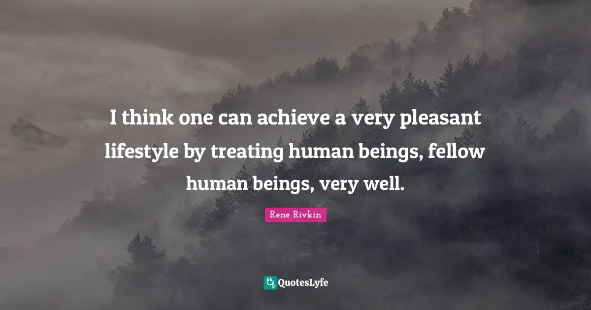 I think one can achieve a very pleasant lifestyle by treating human beings, fellow human beings, very well.