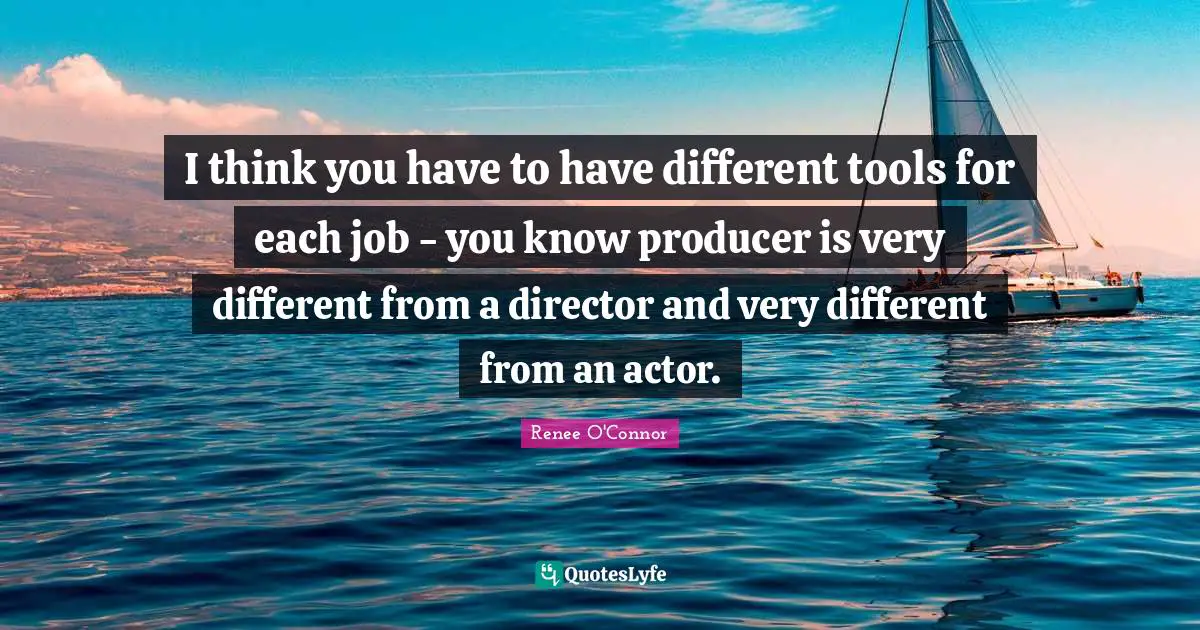 I think you have to have different tools for each job - you know producer is very different from a director and very different from an actor.