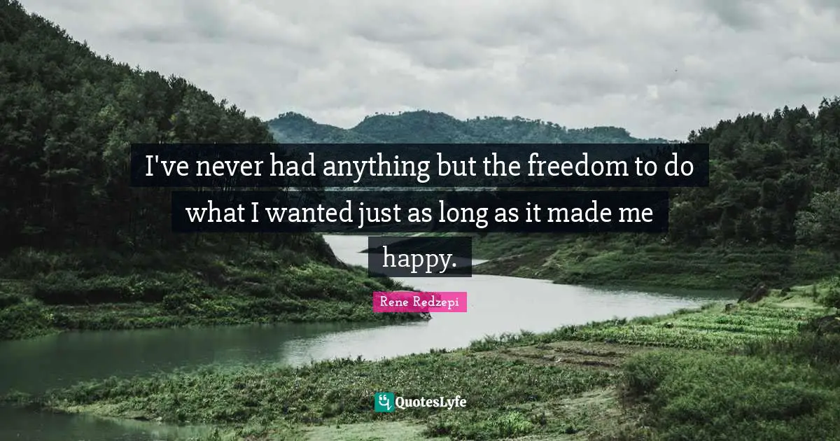 I've never had anything but the freedom to do what I wanted just as long as it made me happy.