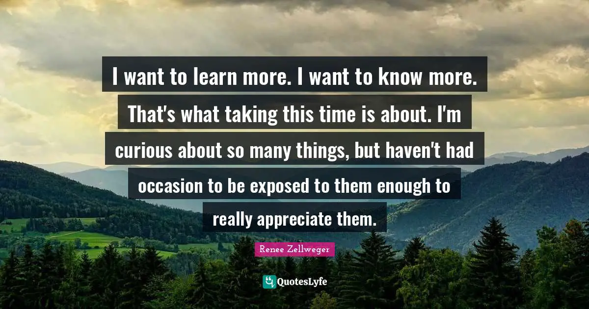 I want to learn more. I want to know more. That's what taking this time is about. I'm curious about so many things, but haven't had occasion to be exposed to them enough to really appreciate them.