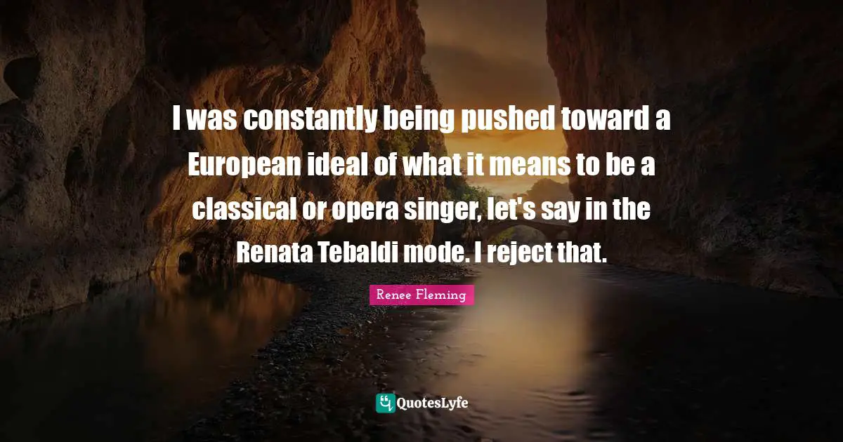 I was constantly being pushed toward a European ideal of what it means to be a classical or opera singer, let's say in the Renata Tebaldi mode. I reject that.