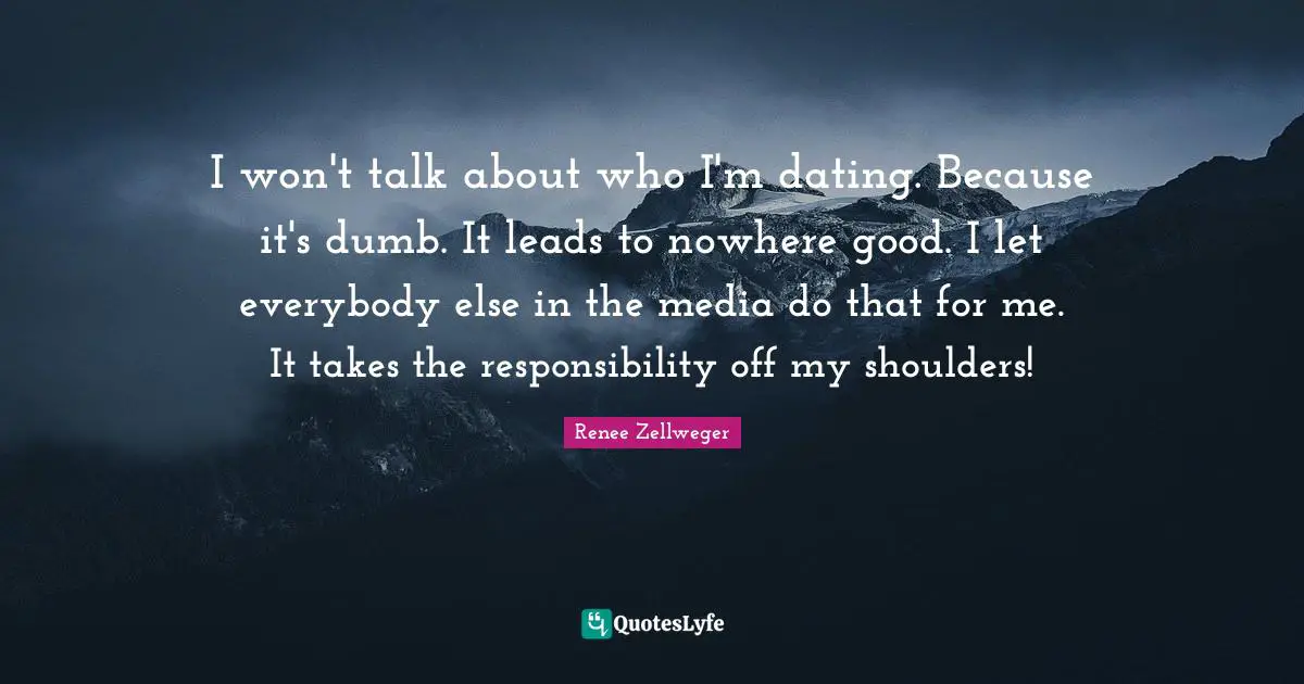 I won't talk about who I'm dating. Because it's dumb. It leads to nowhere good. I let everybody else in the media do that for me. It takes the responsibility off my shoulders!