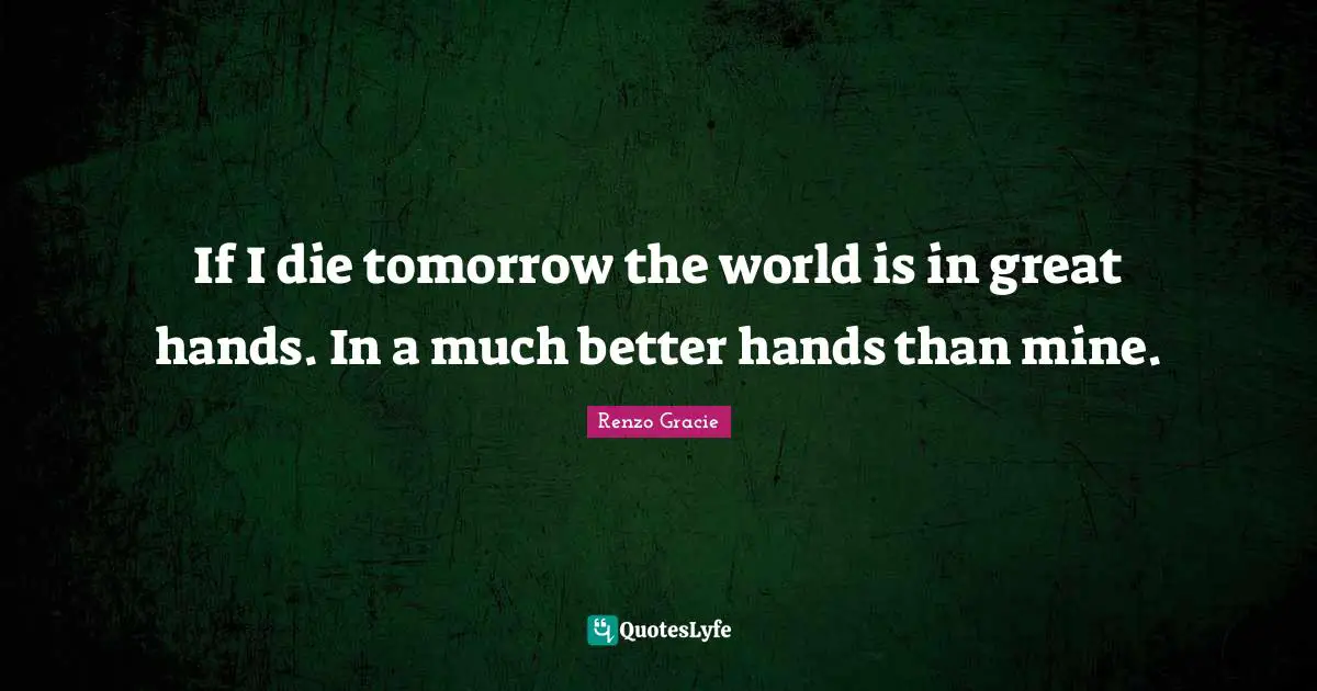If I die tomorrow the world is in great hands. In a much better hands than mine.