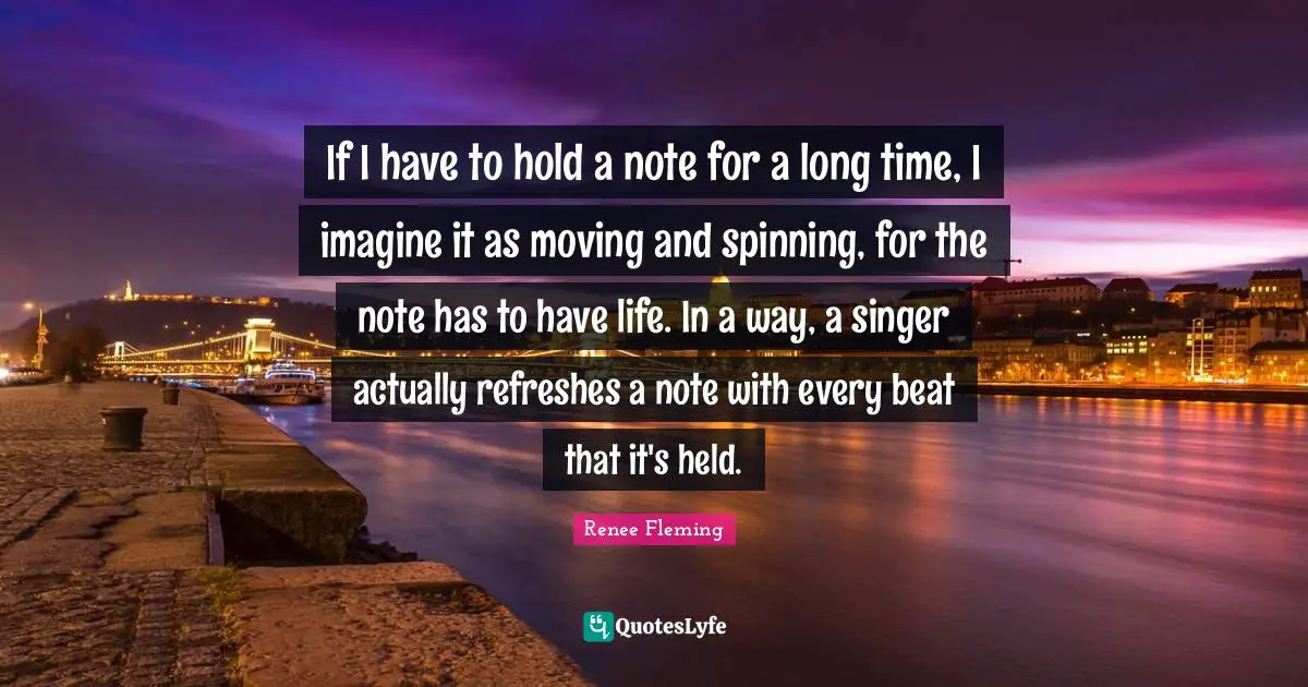 If I have to hold a note for a long time, I imagine it as moving and spinning, for the note has to have life. In a way, a singer actually refreshes a note with every beat that it's held.