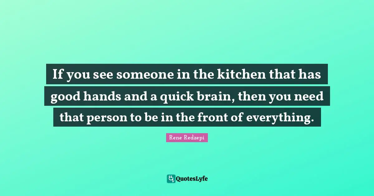 If you see someone in the kitchen that has good hands and a quick brain, then you need that person to be in the front of everything.