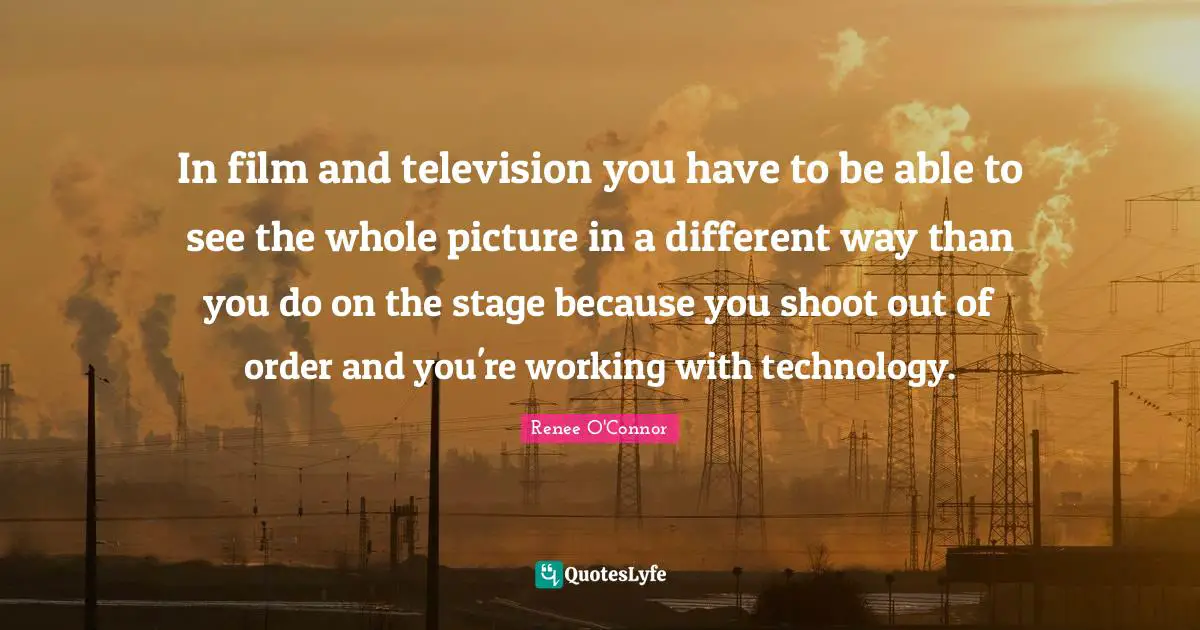 In film and television you have to be able to see the whole picture in a different way than you do on the stage because you shoot out of order and you're working with technology.