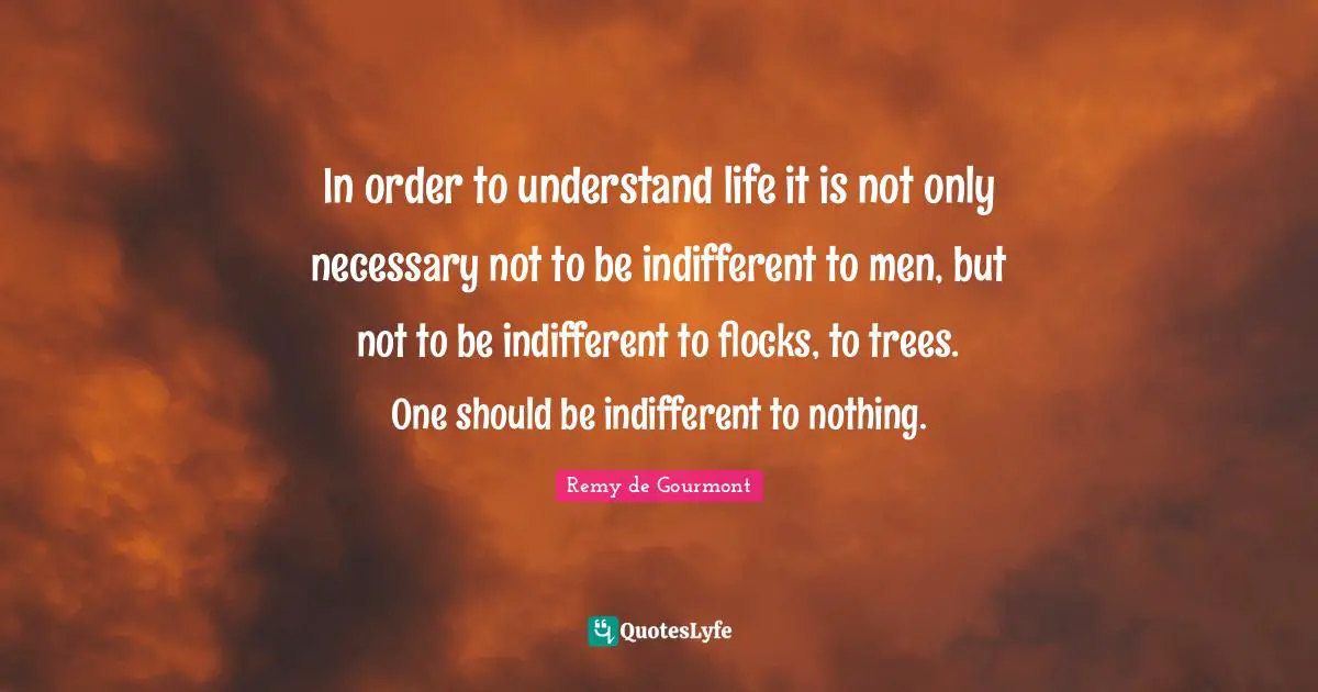 In order to understand life it is not only necessary not to be indifferent to men, but not to be indifferent to flocks, to trees. One should be indifferent to nothing.
