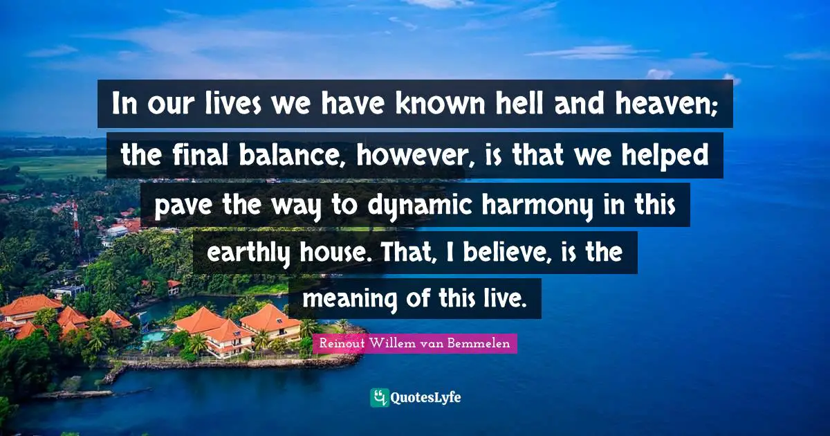 In our lives we have known hell and heaven; the final balance, however, is that we helped pave the way to dynamic harmony in this earthly house. That, I believe, is the meaning of this live.
