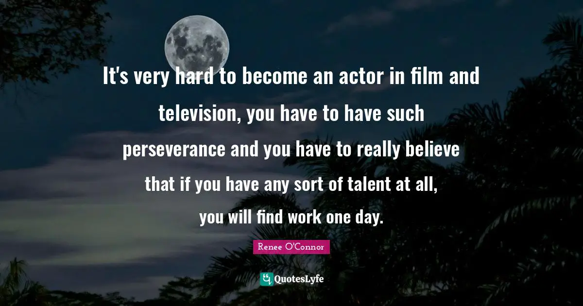 It's very hard to become an actor in film and television, you have to have such perseverance and you have to really believe that if you have any sort of talent at all, you will find work one day.