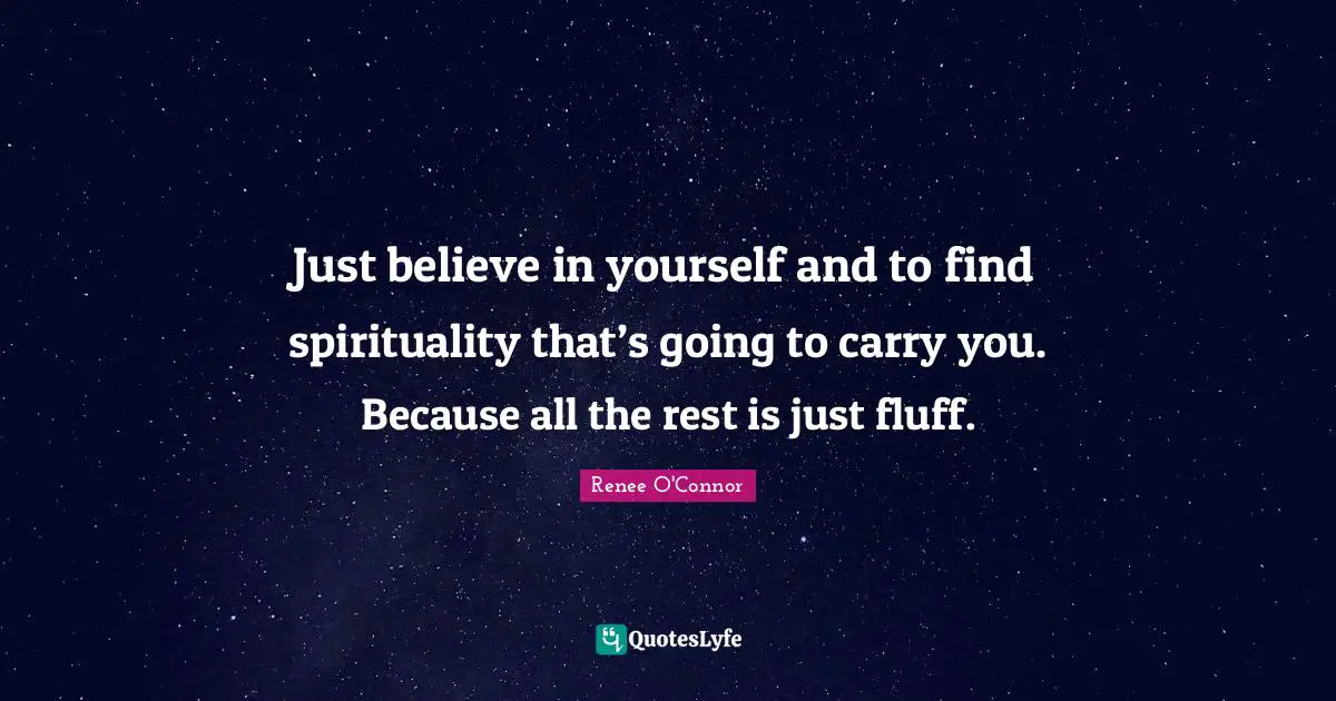 Just believe in yourself and to find spirituality that’s going to carry you. Because all the rest is just fluff.