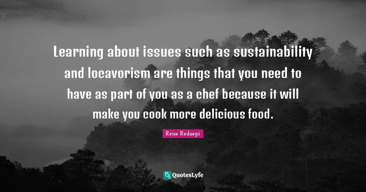 Learning about issues such as sustainability and locavorism are things that you need to have as part of you as a chef because it will make you cook more delicious food.