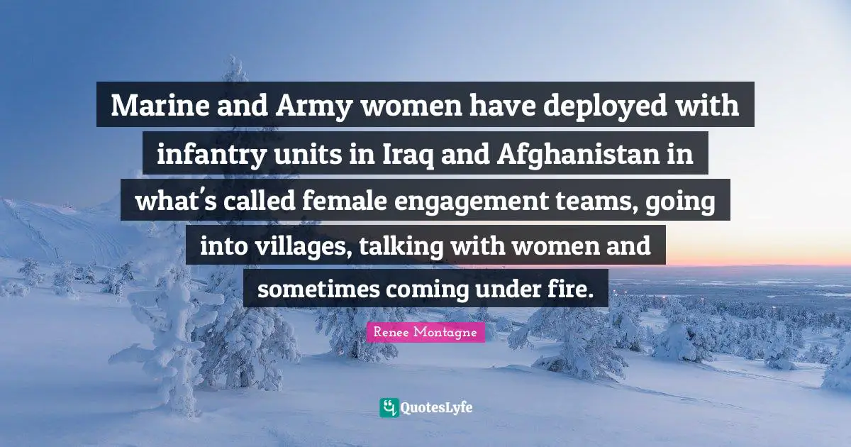 Renee Montagne Quotes: "Marine and Army women have deployed with infantry units in Iraq and Afghanistan in what's called female engagement teams, going into villages, talking with women and sometimes coming under fire."